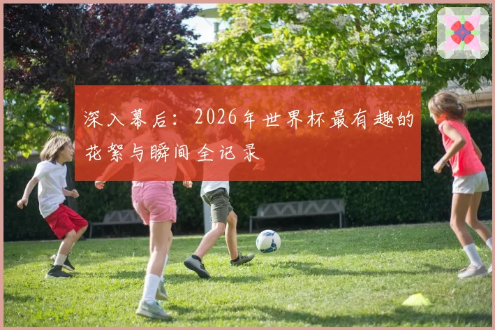 深入幕后：2026年世界杯最有趣的花絮与瞬间全记录
