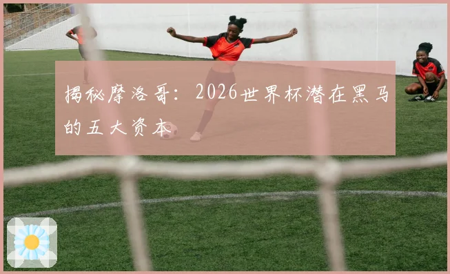 揭秘摩洛哥：2026世界杯潜在黑马的五大资本