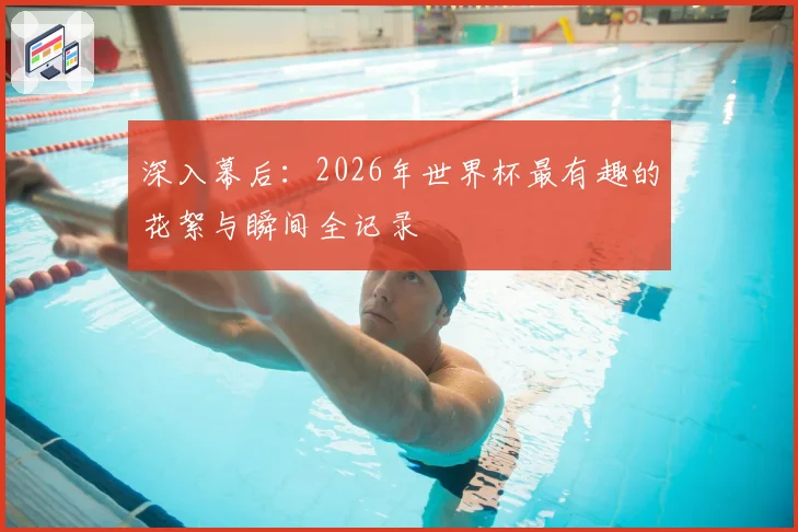 深入幕后：2026年世界杯最有趣的花絮与瞬间全记录